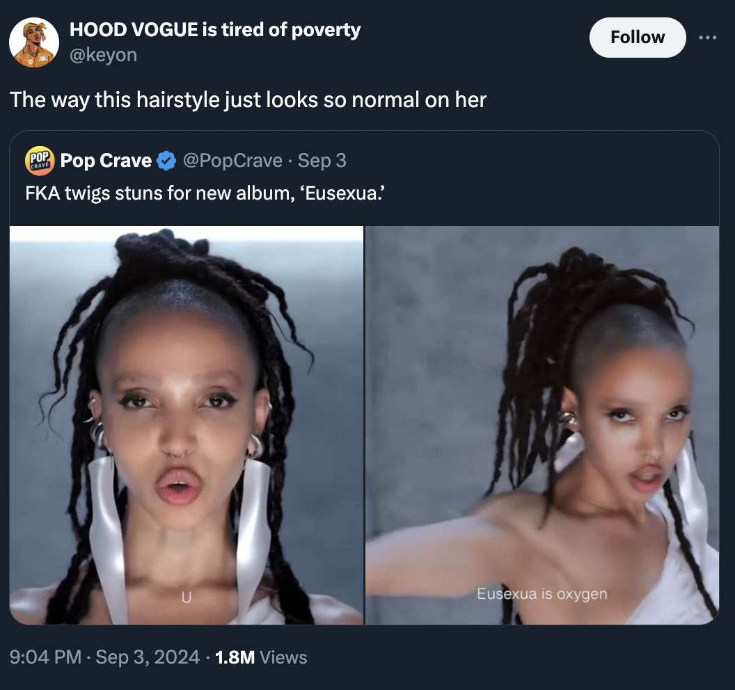 screenshot - Hood Vogue is tired of poverty The way this hairstyle just looks so normal on her Pop Pop Crave Sep 3 Fka twigs stuns for new album, 'Eusexua 1.8M Views Eusexua is oxygen